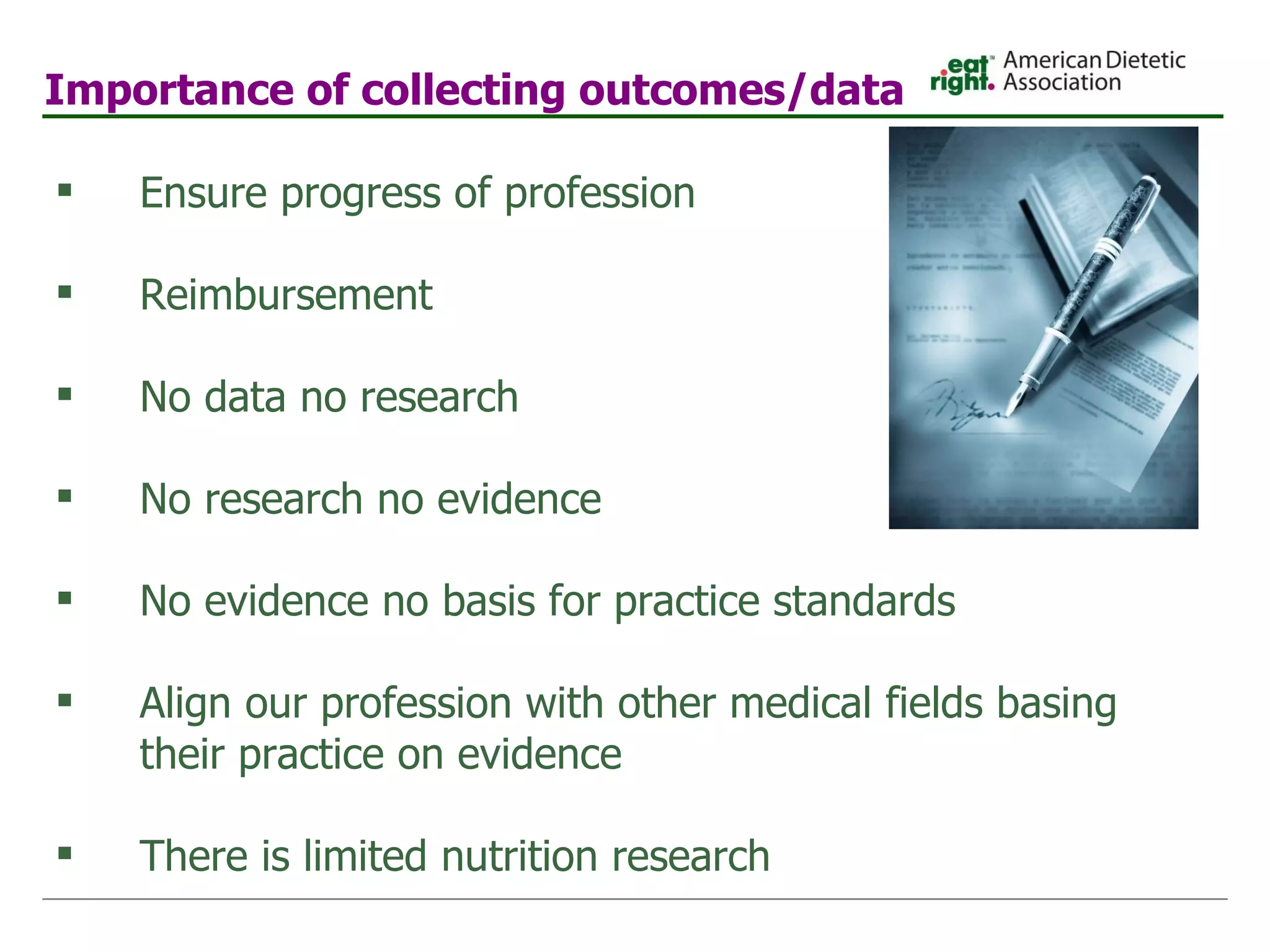 Importance of collecting outcomes/data   Ensure progress of profession Reimbursement No data no research No research no evidence No evidence no basis for practice standards Align our profession with other medical fields basing their practice on evidence There is limited nutrition research 