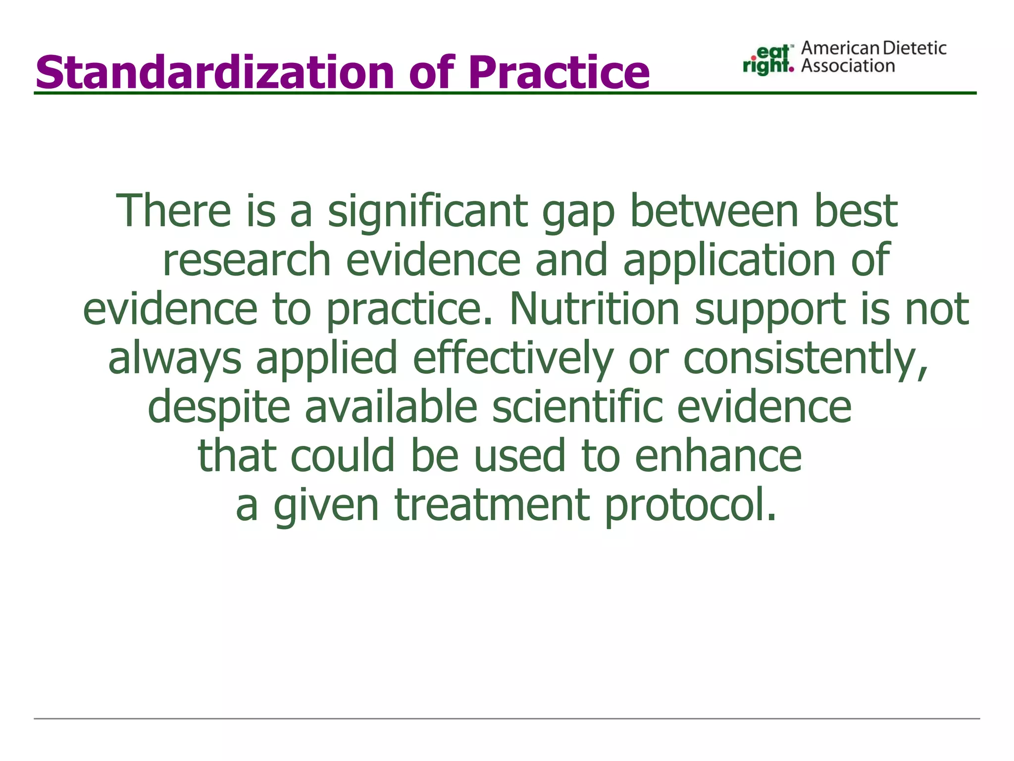 Standardization of Practice There is a significant gap between best research evidence and application of evidence to practice. Nutrition support is not always applied effectively or consistently,  despite available scientific evidence  that could be used to enhance  a given treatment protocol. 