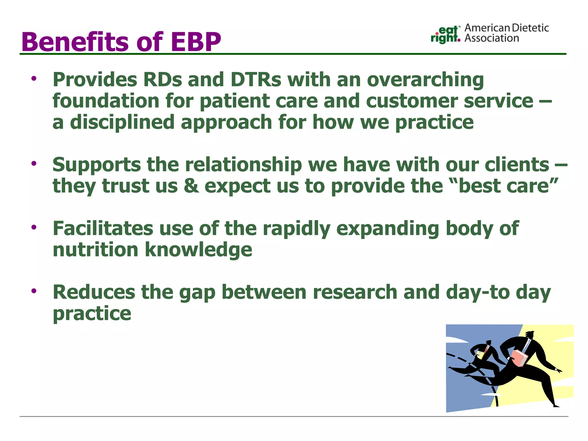 Benefits of EBP Provides RDs and DTRs with an overarching foundation for patient care and customer service – a disciplined approach for how we practice Supports the relationship we have with our clients – they trust us & expect us to provide the “best care” Facilitates use of the rapidly expanding body of nutrition knowledge Reduces the gap between research and day-to day practice 