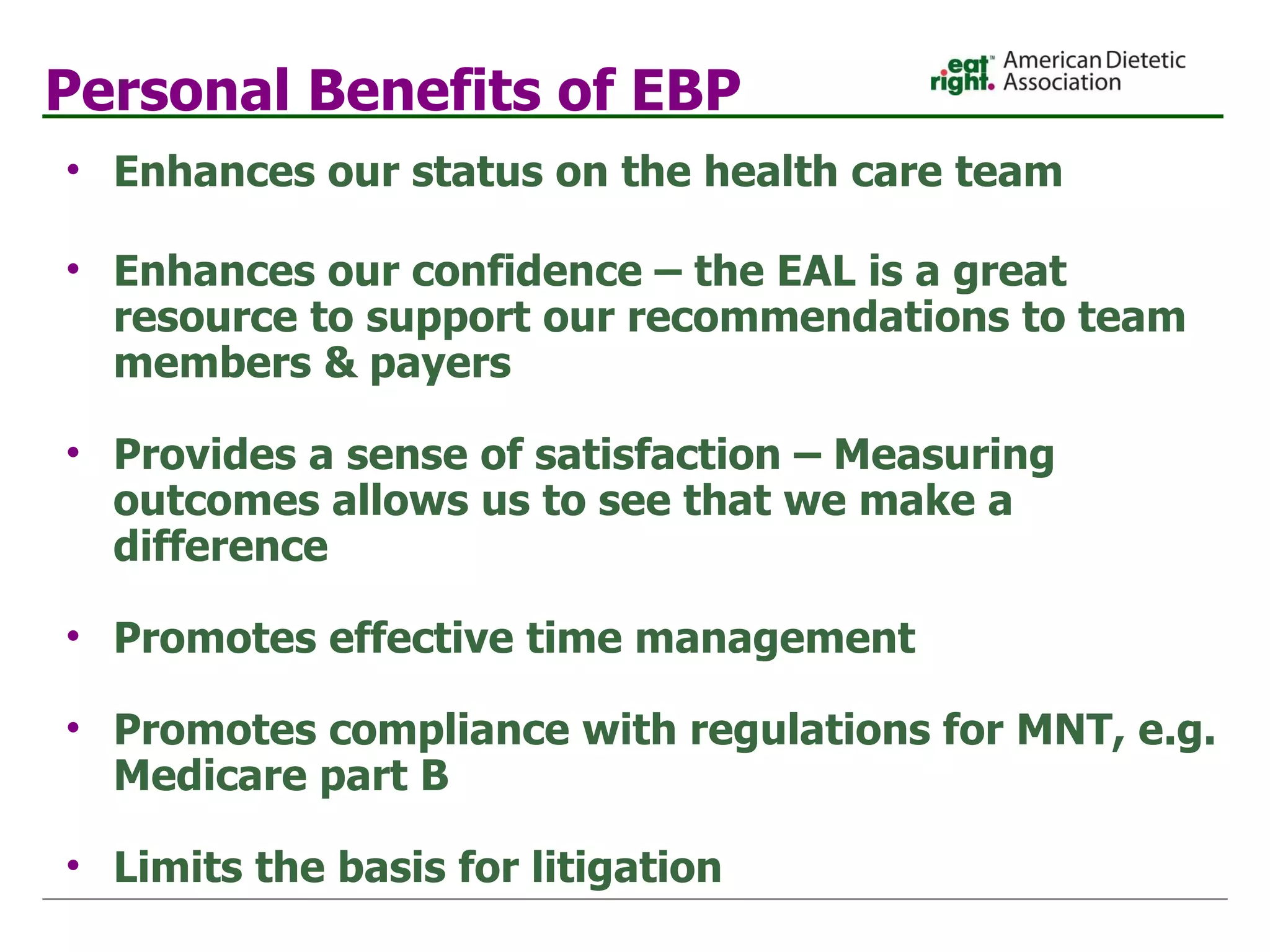 Personal Benefits of EBP Enhances our status on the health care team Enhances our confidence – the EAL is a great resource to support our recommendations to team members & payers  Provides a sense of satisfaction – Measuring outcomes allows us to see that we make a difference  Promotes effective time management  Promotes compliance with regulations for MNT, e.g. Medicare part B Limits the basis for litigation 