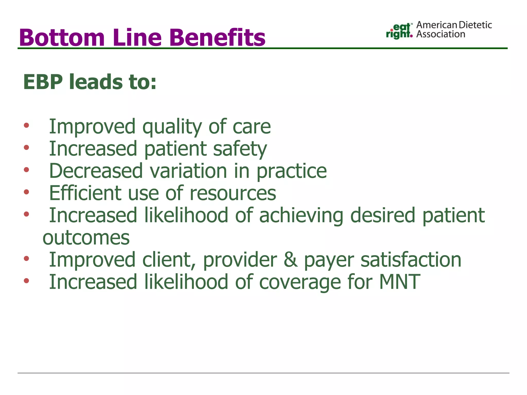Bottom Line Benefits EBP leads to: Improved quality of care  Increased patient safety  Decreased variation in practice  Efficient use of resources Increased likelihood of achieving desired patient  outcomes Improved client, provider & payer satisfaction Increased likelihood of coverage for MNT 