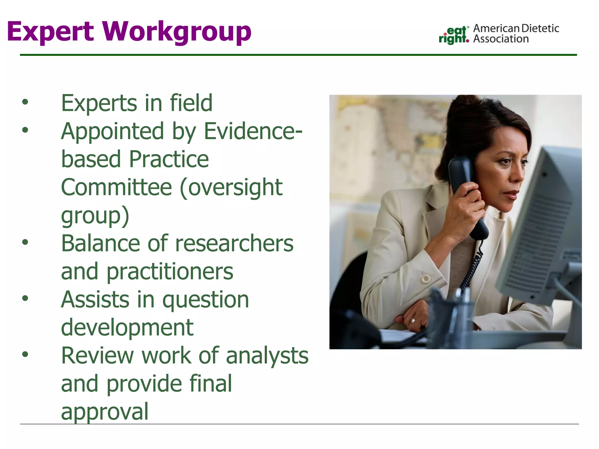 Expert Workgroup Experts in field Appointed by Evidence-based Practice Committee (oversight group) Balance of researchers and practitioners Assists in question development Review work of analysts and provide final approval 
