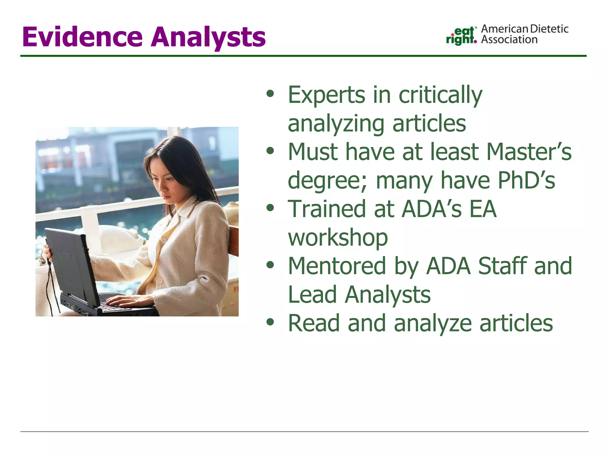 Evidence Analysts Experts in critically analyzing articles Must have at least Master’s degree; many have PhD’s Trained at ADA’s EA workshop Mentored by ADA Staff and Lead Analysts Read and analyze articles 