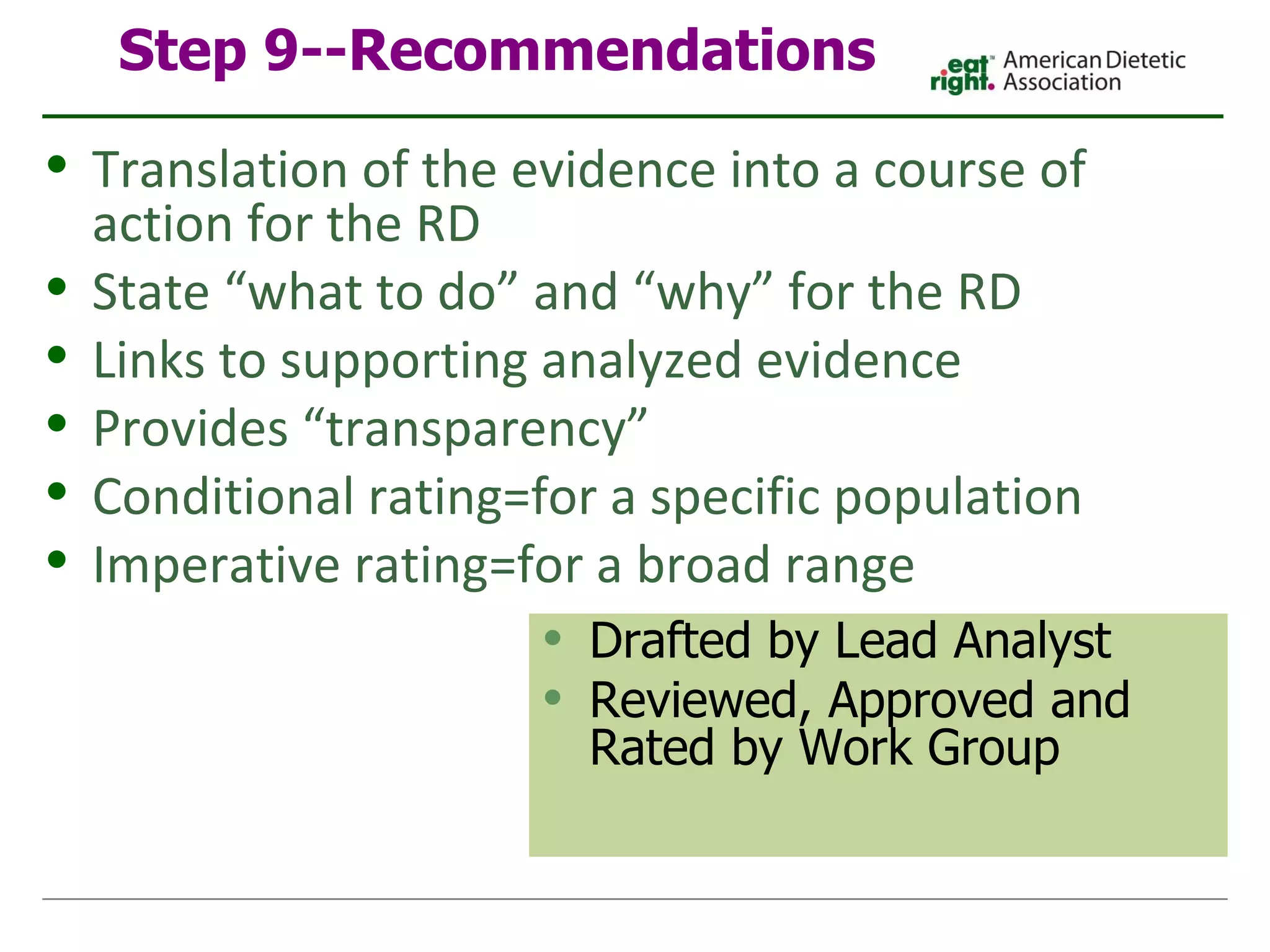 Step 9--Recommendations Drafted by Lead Analyst Reviewed, Approved and Rated by Work Group Translation of the evidence into a course of action for the RD State “what to do” and “why” for the RD Links to supporting analyzed evidence Provides “transparency” Conditional rating=for a specific population Imperative rating=for a broad range 