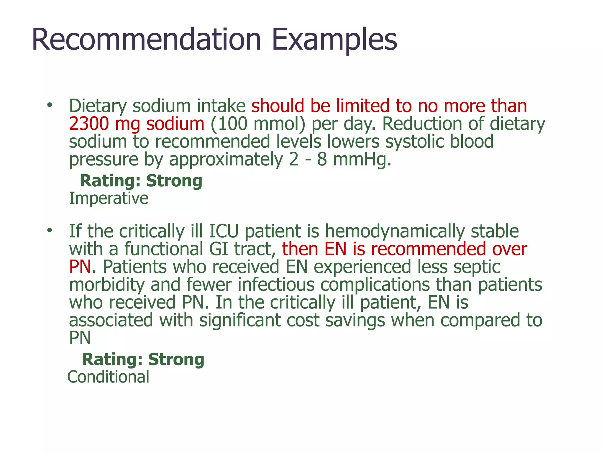 Recommendation   Examples Dietary sodium intake  should be limited to no more than 2300 mg sodium  (100 mmol) per day. Reduction of dietary sodium to recommended levels lowers systolic blood pressure by approximately 2 - 8 mmHg. Rating: Strong Imperative If the critically ill ICU patient is hemodynamically stable with a functional GI tract,  then EN is recommended over PN . Patients who received EN experienced less septic morbidity and fewer infectious complications than patients who received PN. In the critically ill patient, EN is associated with significant cost savings when compared to PN Rating: Strong Conditional Strong,  Imperative 