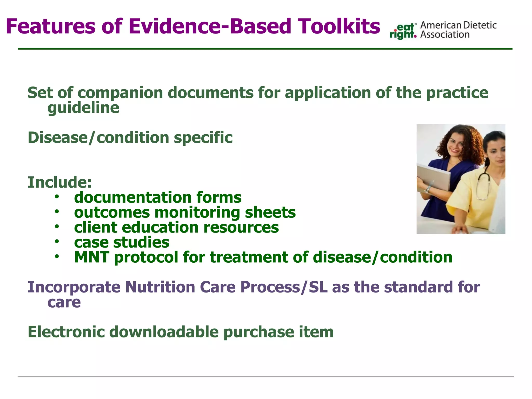 Features of Evidence-Based Toolkits   Set of companion documents for application of the practice guideline Disease/condition specific  Include: documentation forms outcomes monitoring sheets client education resources case studies  MNT protocol for treatment of disease/condition   Incorporate Nutrition Care Process/SL as the standard for care Electronic downloadable purchase item 