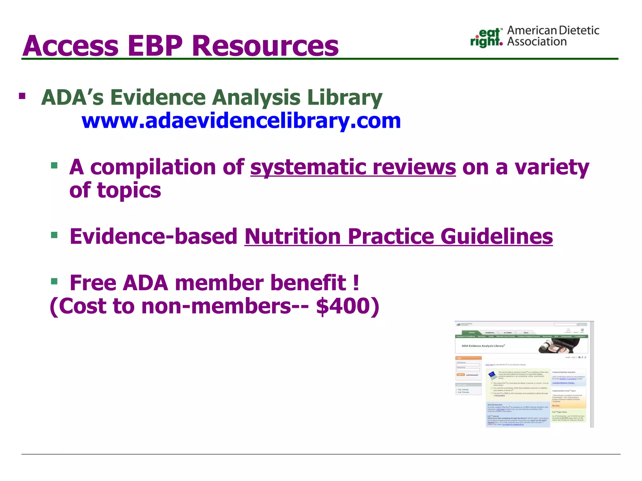 Access EBP Resources ADA’s Evidence Analysis Library   www.adaevidencelibrary.com A compilation of  systematic reviews  on a variety of topics Evidence-based   Nutrition Practice Guidelines Free ADA member benefit !  (Cost to non-members-- $400) 