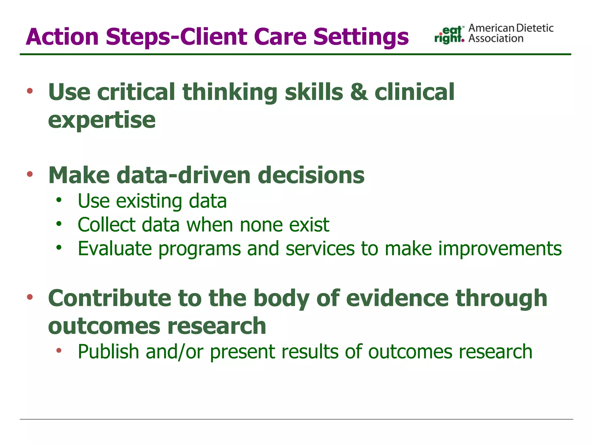 Action Steps-Client Care Settings Use critical thinking skills & clinical expertise Make data-driven decisions Use existing data Collect data when none exist Evaluate programs and services to make improvements  Contribute to the body of evidence through outcomes research Publish and/or present results of outcomes research 