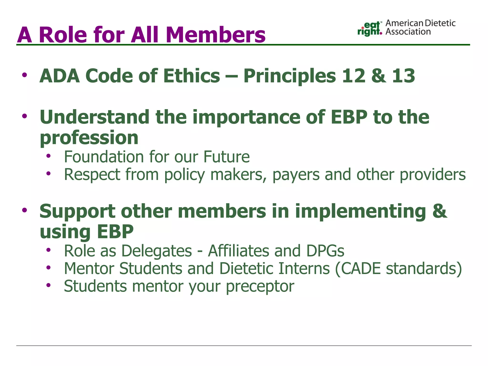 A Role for All Members ADA Code of Ethics – Principles 12 & 13 Understand the importance of EBP to the profession Foundation for our Future Respect from policy makers, payers and other providers   Support other members in implementing & using EBP Role as Delegates - Affiliates and DPGs Mentor Students and Dietetic Interns (CADE standards) Students mentor your preceptor 
