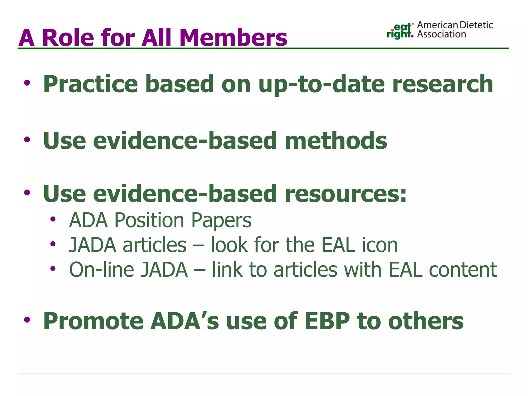 A Role for All Members Practice based on up-to-date research Use evidence-based methods Use evidence-based resources: ADA Position Papers JADA articles – look for the EAL icon On-line JADA – link to articles with EAL content Promote ADA’s use of EBP to others   