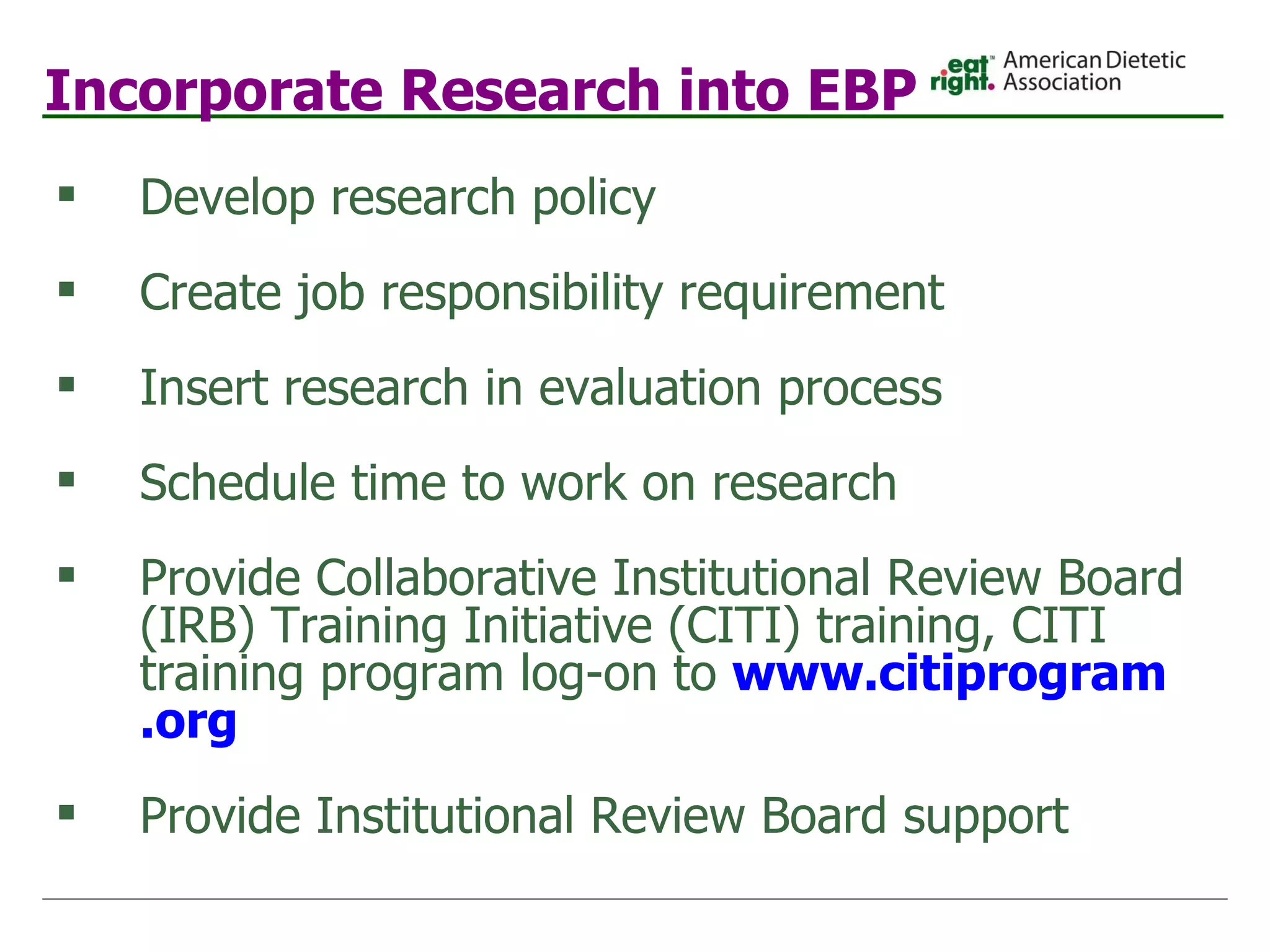 Incorporate Research into EBP Develop research policy Create job responsibility requirement Insert research in evaluation process Schedule time to work on research Provide Collaborative Institutional Review Board (IRB) Training Initiative (CITI) training, CITI training program log-on to  www. citiprogram .org   Provide Institutional Review Board support 