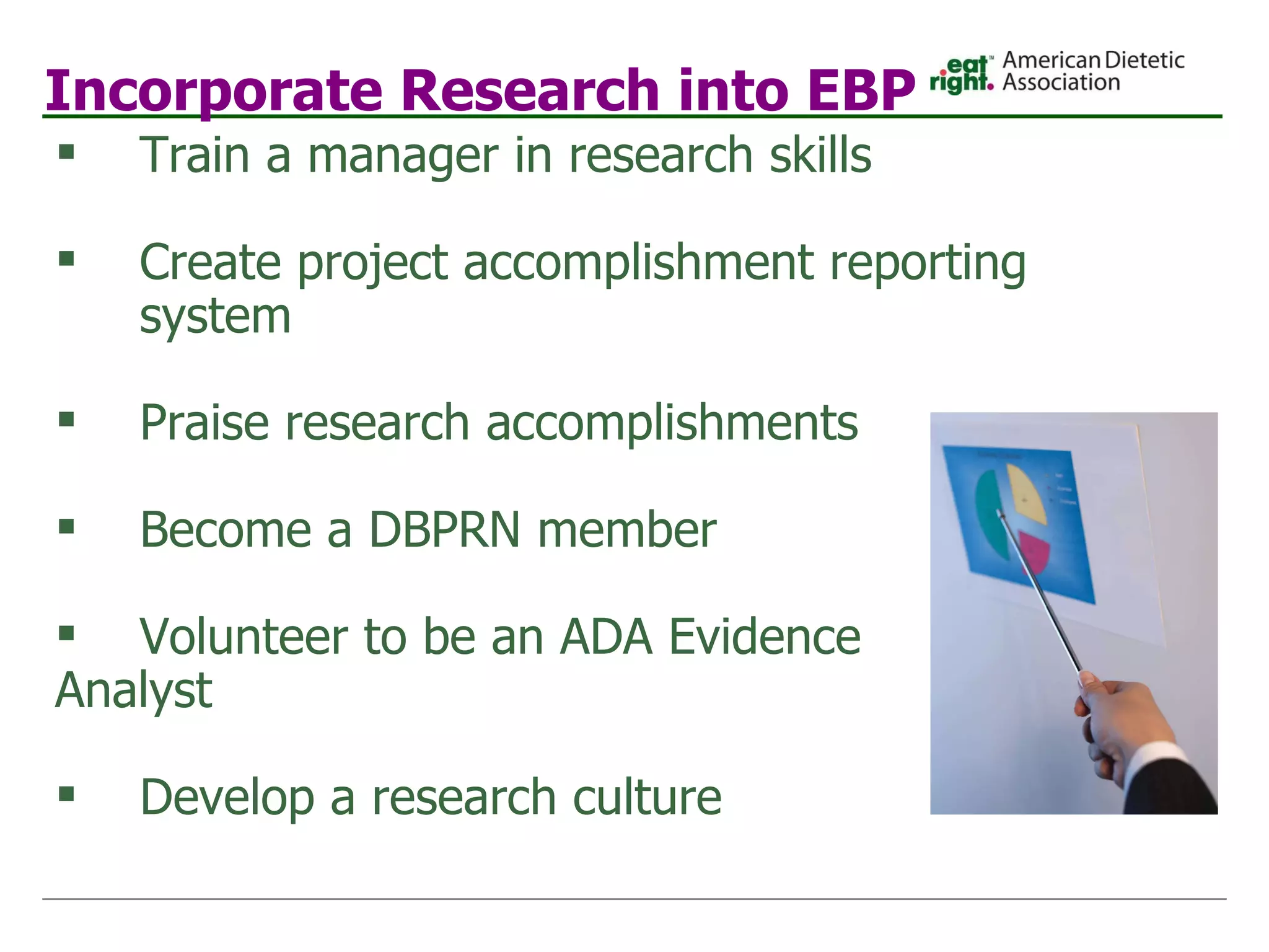 Incorporate Research into EBP Train a manager in research skills Create project accomplishment reporting system Praise research accomplishments Become a DBPRN member Volunteer to be an ADA Evidence  Analyst  Develop a research culture 