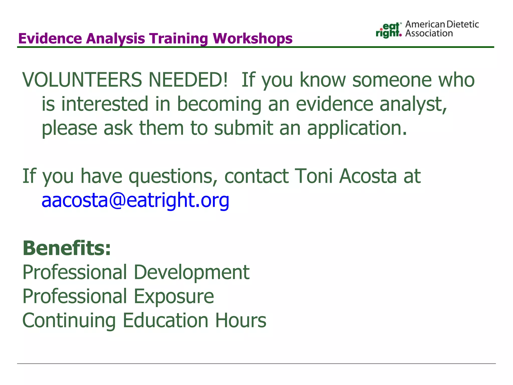 Evidence Analysis Training Workshops    VOLUNTEERS NEEDED!  If you know someone who is interested in becoming an evidence analyst, please ask them to submit an application.     If you have questions, contact Toni Acosta at  [email_address] .org   Benefits: Professional Development Professional Exposure Continuing Education Hours 