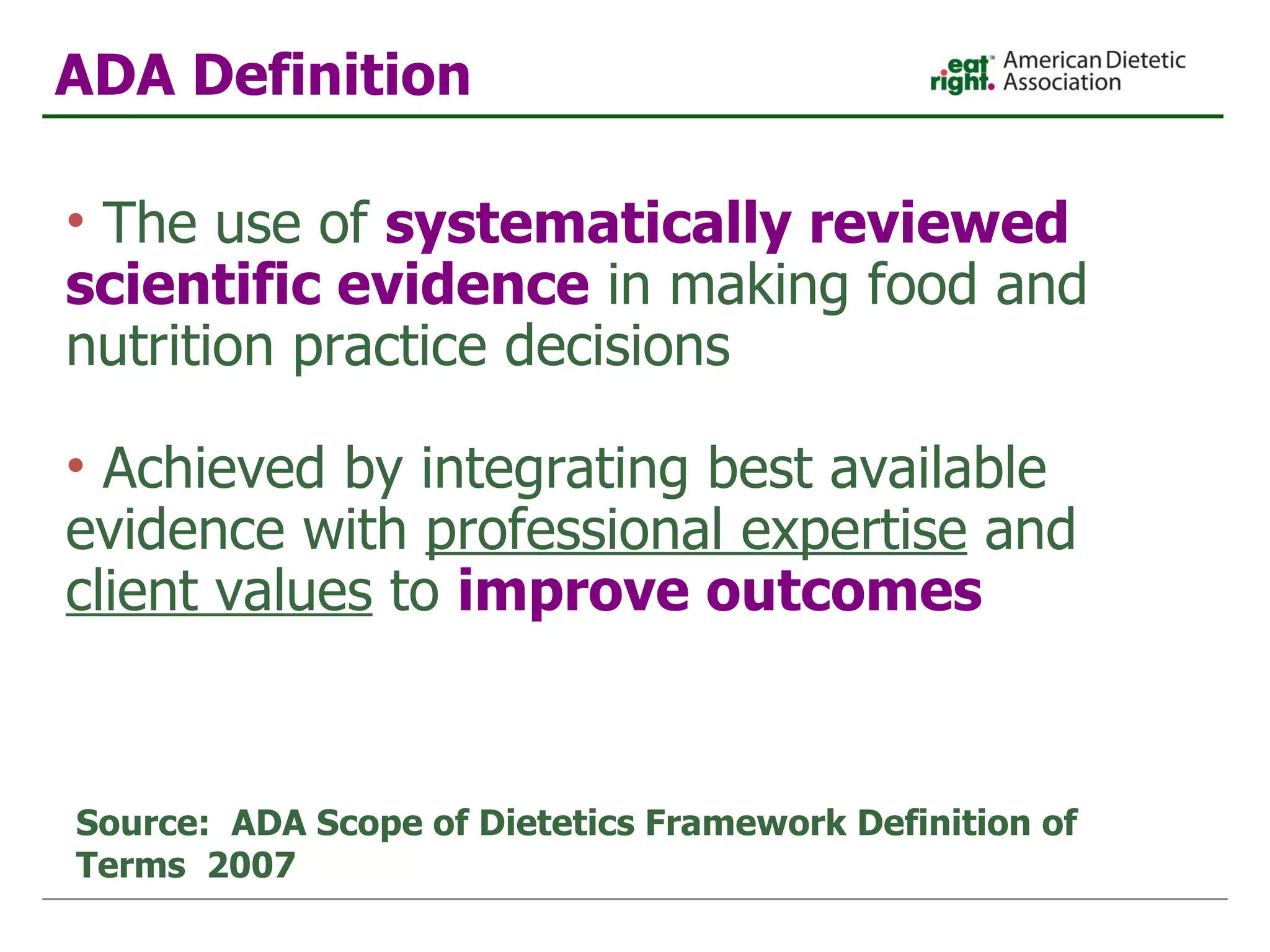 The use of  systematically reviewed scientific evidence  in making food and nutrition practice decisions  Achieved by integrating best available evidence with  professional expertise  and  client values  to  improve outcomes Source:  ADA Scope of Dietetics Framework Definition of Terms  2007 ADA Definition 
