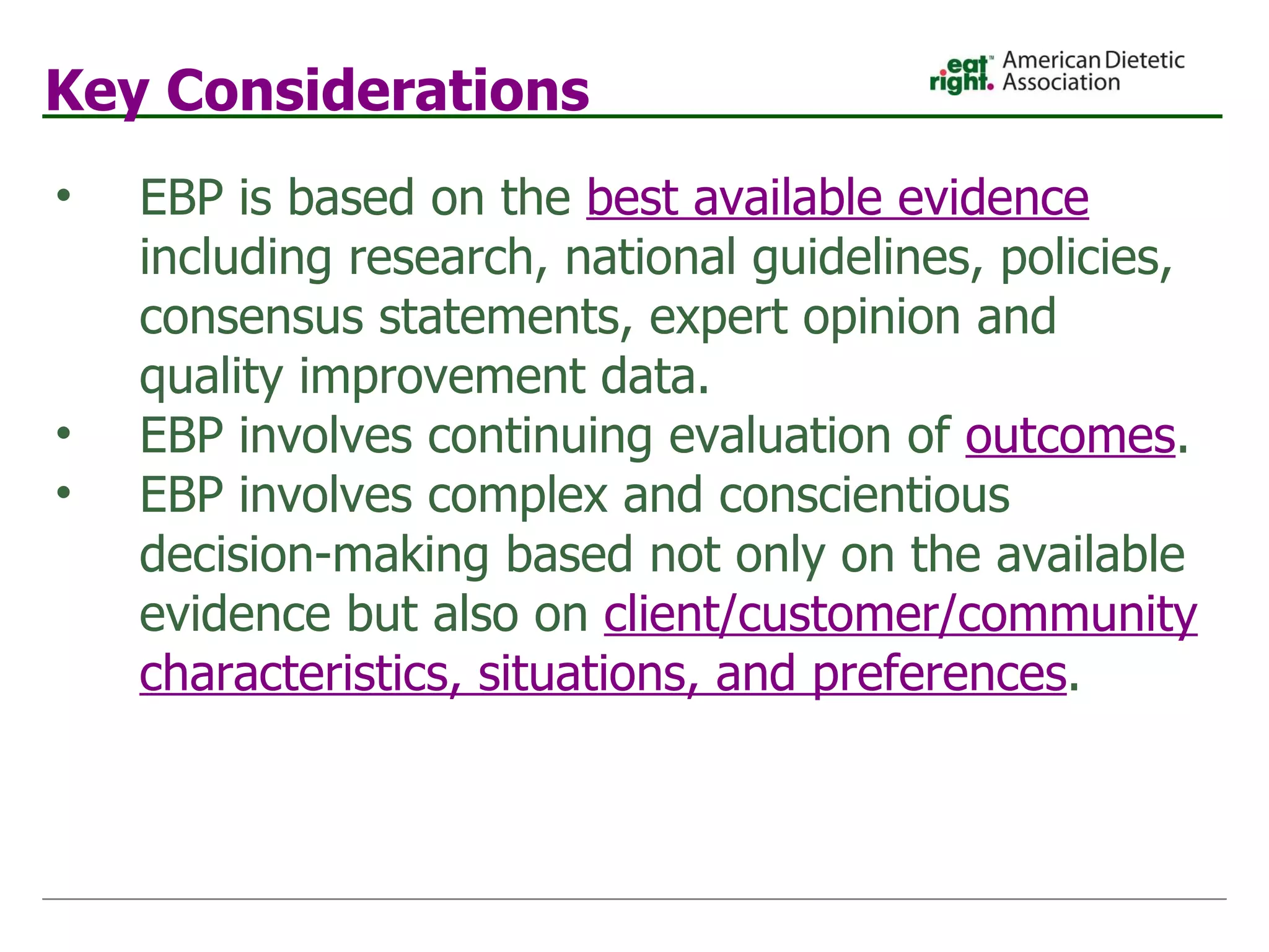 Key Considerations EBP is based on the  best available evidence  including research, national guidelines, policies, consensus statements, expert opinion and quality improvement data. EBP involves continuing evaluation of  outcomes . EBP involves complex and conscientious decision-making based not only on the available evidence but also on   client/customer/community   characteristics, situations, and preferences . 