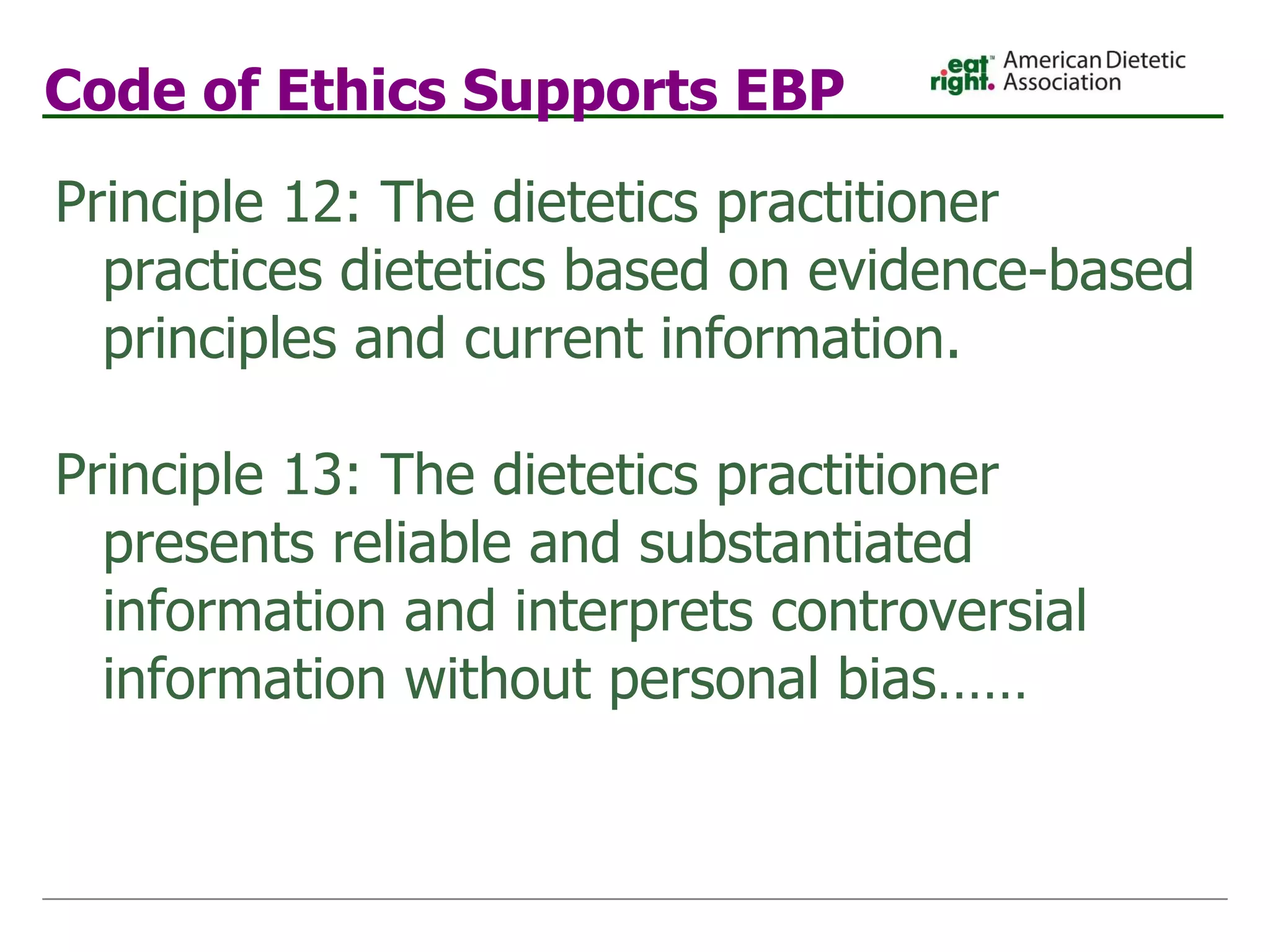 Code of Ethics Supports EBP Principle 12: The dietetics practitioner practices dietetics based on evidence-based principles and current information. Principle 13: The dietetics practitioner presents reliable and substantiated information and interprets controversial information without personal bias…… 