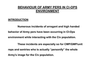BEHAVIOUR OF ARMY PERS IN CI-OPS
ENVIRONMENT
INTRODUCTION
Numerous incidents of arrogant and high handed
behavior of Army pers have been occurring in CI-Ops
environment while interacting with the Civ population.
These incidents are especially so for CMP/GMP/unit
reps and sentries who is actually “personify” the whole
Army’s image for the Civ population.
 