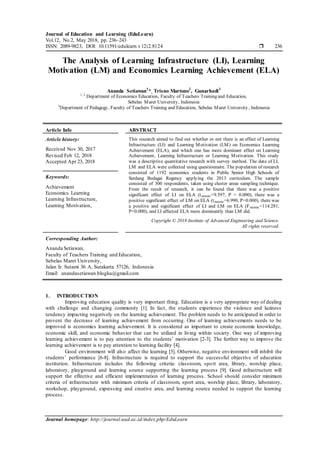 Journal of Education and Learning (EduLearn)
Vol.12, No.2, May 2018, pp. 236~243
ISSN: 2089-9823, DOI: 10.11591/edulearn.v12i2.8124  236
Journal homepage: http://journal.uad.ac.id/index.php/EduLearn
The Analysis of Learning Infrastructure (LI), Learning
Motivation (LM) and Economics Learning Achievement (ELA)
Ananda Setiawan1
*, Trisno Martono2
, Gunarhadi3
1, 2
Department of Economics Education, Faculty of Teachers Training and Education,
Sebelas Maret University, Indonesia
3
Department of Pedagogy, Faculty of Teachers Training and Education, Sebelas Maret University , Indonesia
Article Info ABSTRACT
Article history:
Received Nov 30, 2017
Revised Feb 12, 2018
Accepted Apr 23, 2018
This research aimed to find out whether or not there is an effect of Learning
Infrastructure (LI) and Learning Motivation (LM) on Economics Learning
Achievement (ELA), and which one has more dominant effect on Learning
Achievement, Learning Infrastructure or Learning Motivation. This study
was a descriptive quantitative research with survey method. The data of LI,
LM and ELA were collected using questionnaire. The population of research
consisted of 1192 economics students in Public Senior High Schools of
Serdang Bedagai Regency applying the 2013 curriculum. The sample
consisted of 300 respondents, taken using cluster areas sampling technique.
From the result of research, it can be found that there was a positive
significant effect of LI on ELA (tstatistic=9.597, P = 0.000), there was a
positive significant effect of LM on ELA (tstatistic=6.990, P=0.000), there was
a positive and significant effect of LI and LM on ELA (Fstatistic=114.281,
P=0.000), and LI affected ELA more dominantly than LM did.
Keywords:
Achievement
Economics Learning
Learning Infrastructure,
Learning Motivation,
Copyright © 2018 Institute of Advanced Engineering and Science.
All rights reserved.
Corresponding Author:
Ananda Setiawan,
Faculty of Teachers Training and Education,
Sebelas Maret University,
Jalan Ir. Sutami 36 A, Surakarta 57126, Indonesia
Email: anandasetiawan.blogku@gmail.com
1. INTRODUCTION
Improving education quality is very important thing. Education is a very appropriate way of dealing
with challenge and changing community [1]. In fact, the students experience the violence and laziness
tendency impacting negatively on the learning achievement. The problem needs to be anticipated in order to
prevent the decrease of learning achievement from occurring. One of learning achievements needs to be
improved is economics learning achievement. It is considered as important to create economic knowledge,
economic skill, and economic behavior that can be utilized in living within society. One way of improving
learning achievement is to pay attention to the students’ motivation [2-3]. The further way to improve the
learning achievement is to pay attention to learning facility [4].
Good environment will also affect the learning [5]. Otherwise, negative environment will inhibit the
students’ performance [6-8]. Infrastructure is required to support the successful objective of education
institution. Infrastructure includes the following criteria: classroom, sport area, library, worship place,
laboratory, playground and learning source supporting the learning process [9]. Good infrastructure will
support the effective and efficient implementation of learning process. School should consider minimum
criteria of infrastructure with minimum criteria of classroom, sport area, worship place, library, laboratory,
workshop, playground, expressing and creative area, and learning source needed to support the learning
process.
 