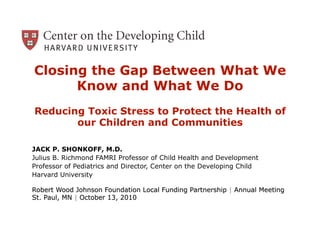 Closing the Gap Between What We
      Know and What We Do
Reducing Toxic Stress to Protect the Health of
       our Children and Communities

JACK P. SHONKOFF, M.D.
Julius B. Richmond FAMRI Professor of Child Health and Development
Professor of Pediatrics and Director, Center on the Developing Child
Harvard University
 