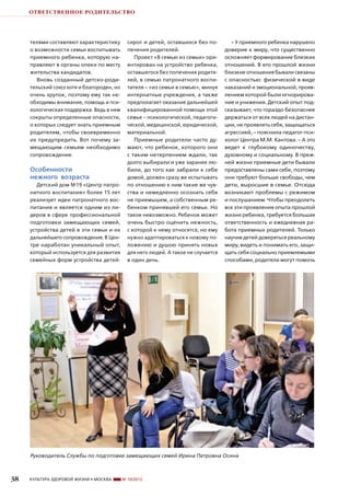 ОТВЕТСТВЕННОЕ РОДИТЕЛЬСТВО

телями составляют характеристику
о возможности семьи воспитывать
приемного ребенка, которую направляют в органы опеки по месту
жительства кандидатов.
Вновь созданный детско-родительский союз хотя и благороден, но
очень хрупок, поэтому ему так необходимы внимание, помощь и психологическая поддержка. Ведь в нем
сокрыты определенные опасности,
о которых следует знать приемным
родителям, чтобы своевременно
их предупредить. Вот почему замещающим семьям необходимо
сопровождение.

Особенности
нежного возраста
Детский дом №19 «Центр патронатного воспитания» более 15 лет
реализует идеи патронатного воспитания и является одним из лидеров в сфере профессиональной
подготовки замещающих семей,
устройства детей в эти семьи и их
дальнейшего сопровождения. В Центре наработан уникальный опыт,
который используется для развития
семейных форм устройства детей-

сирот и детей, оставшихся без попечения родителей.
Проект «В семью из семьи» ориентирован на устройство ребенка,
оставшегося без попечения родителей, в семью патронатного воспитателя – «из семьи в семью», минуя
интернатные учреждения, а также
предполагает оказание дальнейшей
квалифицированной помощи этой
семье – психологической, педагогической, медицинской, юридической,
материальной.
Приемные родители часто думают, что ребенок, которого они
с таким нетерпением ждали, так
долго выбирали и уже заранее любили, до того как забрали к себе
домой, должен сразу же испытывать
по отношению к ним такие же чувства и немедленно осознать себя
не приемышем, а собственным ребенком принявшей его семьи. Но
такое невозможно. Ребенок может
очень быстро оценить нежность,
с которой к нему относятся, но ему
нужно адаптироваться к новому положению и душою принять новых
для него людей. А такое не случается
в один день.

– У приемного ребенка нарушено
доверие к миру, что существенно
осложняет формирование близких
отношений. В его прошлой жизни
близкие отношения бывали связаны
с опасностью: физической в виде
наказаний и эмоциональной, проявлением которой были игнорирование и унижения. Детский опыт подсказывает, что гораздо безопаснее
держаться от всех людей на дистанции, не проявлять себя, защищаться
агрессией, – пояснила педагог-психолог Центра М.М. Кантова. – А это
ведет к глубокому одиночеству,
духовному и социальному. В прежней жизни приемные дети бывали
предоставлены сами себе, поэтому
они требуют больше свободы, чем
дети, выросшие в семье. Отсюда
возникают проблемы с режимом
и послушанием. Чтобы преодолеть
все эти проявления опыта прошлой
жизни ребенка, требуется большая
ответственность и ежедневная работа приемных родителей. Только
научив детей доверяться реальному
миру, видеть и понимать его, защищать себя социально приемлемыми
способами, родители могут помочь

Руководитель Службы по подготовке замещающих семей Ирина Петровна Осина

38

КУЛЬТУРА ЗДОРОВОЙ ЖИЗНИ • МОСКВА

№ 10/2013

 