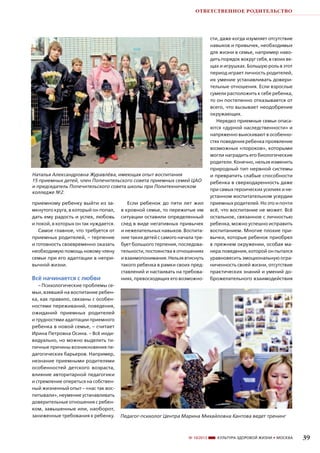 ОТВЕТСТВЕННОЕ РОДИТЕЛЬСТВО

Наталья Александровна Журавлёва, имеющая опыт воспитания
15 приемных детей, член Попечительского совета приемных семей ЦАО
и председатель Попечительского совета школы при Политехническом
колледже №2.
приемному ребенку выйти из замкнутого круга, в который он попал,
дать ему радость и успех, любовь
и покой, в которых он так нуждается.
Самое главное, что требуется от
приемных родителей, – терпение
и готовность своевременно оказать
необходимую помощь новому члену
семьи при его адаптации в непривычной жизни.

сти, даже когда изумляет отсутствие
навыков и привычек, необходимых
для жизни в семье, например наводить порядок вокруг себя, в своих вещах и игрушках. Большую роль в этот
период играет личность родителей,
их умение устанавливать доверительные отношения. Если взрослые
сумели расположить к себе ребенка,
то он постепенно отказывается от
всего, что вызывает неодобрение
окружающих.
Нередко приемные семьи опасаются «дурной наследственности» и
напряженно выискивают в особенностях поведения ребенка проявление
возможных «пороков», которыми
могли наградить его биологические
родители. Конечно, нельзя изменить
природный тип нервной системы
и превратить слабые способности
ребенка в сверходаренность даже
при самых героических усилиях и неустанном воспитательном усердии
приемных родителей. Но это и почти
всё, что воспитание не может. Всё
остальное, связанное с личностью
ребенка, можно успешно исправить
воспитанием. Многие плохие привычки, которые ребенок приобрел
в прежнем окружении, особая манера поведения, которой он пытался
уравновесить эмоциональную ограниченность своей жизни, отсутствие
практических знаний и умений доброжелательного взаимодействия

Всё начинается с любви

Если ребенок до пяти лет жил
в кровной семье, то пережитые им
ситуации оставили определенный
след в виде негативных привычек
и нежелательных навыков. Воспитание таких детей с самого начала требует большого терпения, последовательности, постоянства в отношениях
и взаимопонимания. Нельзя втиснуть
такого ребенка в рамки своих представлений и настаивать на требованиях, превосходящих его возможно-

– Психологические проблемы семьи, взявшей на воспитание ребенка, как правило, связаны с особенностями переживаний, поведения,
ожиданий приемных родителей
и трудностями адаптации приемного
ребенка в новой семье, – считает
Ирина Петровна Осина. – Всё индивидуально, но можно выделить типичные причины возникновения педагогических барьеров. Например,
незнание приемными родителями
особенностей детского возраста,
влияние авторитарной педагогики
и стремление опереться на собственный жизненный опыт – «нас так воспитывали», неумение устанавливать
доверительные отношения с ребенком, завышенные или, наоборот,
заниженные требования к ребенку.

Педагог-психолог Центра Марина Михайловна Кантова ведет тренинг

№ 10/2013

КУЛЬТУРА ЗДОРОВОЙ ЖИЗНИ • МОСКВА

39

 