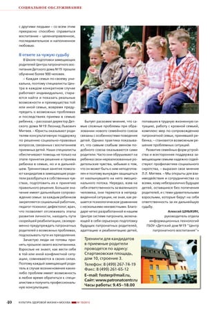 СОЦИАЛЬНОЕ ОБСЛУЖИВАНИЕ

с другими людьми – со всем этим
прекрасно способно справиться
воспитание – целенаправленное,
последовательное и наполненное
любовью.

В ответе за чужую судьбу
В Школе подготовки замещающих
родителей Центра патронатного воспитания Детского дома №19 прошли
обучение более 900 человек.
– Каждая семья по-своему уникальна, поэтому специалисты Центра в каждом конкретном случае
работают индивидуально, стараются найти и показать реальные
возможности и преимущества той
или иной семьи, вовремя предупредить о возможных проблемах
и последствиях приема в семью
ребенка, – рассказал директор Детского дома №19 Леонид Львович
Митяев. – Юристы оказывают родителям консультативную поддержку
по решению социально-правовых
вопросов, связанных с воспитанием
приемных детей. Наши специалисты
обеспечивают помощь не только на
этапе принятия решения и приема
ребенка в семью, но и в дальнейшем. Тренинговые занятия помогают кандидатам в замещающие родители разобраться в собственных чувствах, подготовить их к принятию
правильного решения. Большое значение имеет дальнейшее сопровождение семьи: за каждым ребенком
закрепляется социальный работник,
педагог-психолог, дефектолог, врач,
что позволяет отслеживать этапы
развития личности, находить пути
скорейшей реабилитации, своевременно предупреждать патронатных
родителей о возможных проблемах,
подсказывать пути их преодоления.
Зачастую люди не готовы принять прошлое своего воспитанника.
Взрослые не знают, как вести себя
в той или иной конфликтной ситуации, сомневаются в своих силах.
Поэтому каждый замещающий родитель в случае возникновения какихлибо проблем имеет возможность
в любое время обратиться к специалистам и получить профессиональную консультацию.

40

КУЛЬТУРА ЗДОРОВОЙ ЖИЗНИ • МОСКВА

Бытует расхожее мнение, что самые сложные проблемы при образовании нового семейного союза
связаны с особенностями поведения
детей. Однако практика показывает, что самым слабым звеном подобного союза оказываются сами
родители. Часто они обрушивают на
ребенка свои нереализованные родительские чувства, забывая о том,
что он может быть к ним неподготовлен и поэтому вынужден защищаться
от нахлынувшего на него эмоционального потока. Нередко, взяв на
себя ответственность за маленького
человека, они теряются в непредвиденной ситуации, не зная, как решается психологическое уравнение
с несколькими неизвестными. Благодаря четко разработанной в нашем
Центре системе патроната, включающей в себя серьезную подготовку
будущих патронатных родителей,
адаптацию и реабилитацию детей,

Тренинги для кандидатов
в приемные родители
проводятся по адресу:
Спартаковская площадь,
дом 10, строение 3.
Телефон: 8 (499) 267-74-19
Факс: 8 (499) 261-65-12
E-mail: fosterp@mail.ru,
Сайт: www.patronatcentr.ru
Часы работы: 9.45–18.00

№ 10/2013

попавших в трудную жизненную ситуацию, работу с кровной семьей,
комплекс мер по сопровождению
патронатной семьи, принявшей ребенка, – становится возможным решение проблемных ситуаций.
Развитие семейных форм устройства и всесторонняя поддержка замещающим семьям надежно содействуют профилактике социального
сиротства, – выразил свое мнение
Л.Л. Митяев. – Мы открыты для взаимодействия и сотрудничества со
всеми, кому небезразлично будущее
детей, оставшихся без попечения
родителей, и с теми удивительными
взрослыми, которые берут на себя
ответственность за их дальнейшую
судьбу.
Алексей ШНЫКИН,
руководитель отдела
информационных технологий
ГБОУ «Детский дом №19 ‘‘Центр
патронатного воспитания’’»

 