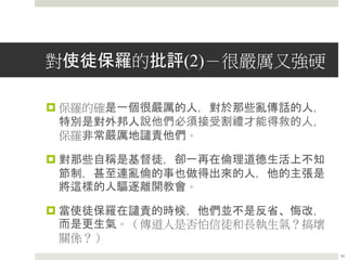 對使徒保羅的批評(2)－很嚴厲又強硬
 保羅的確是一個很嚴厲的人，對於那些亂傳話的人，
特別是對外邦人說他們必須接受割禮才能得救的人，
保羅非常嚴厲地譴責他們。
 對那些自稱是基督徒，卻一再在倫理道德生活上不知
節制，甚至連亂倫的事也做得出來的人，他的主張是
將這樣的人驅逐離開教會。
 當使徒保羅在譴責的時候，他們並不是反省、悔改，
而是更生氣。（傳道人是否怕信徒和長執生氣？搞壞
關係？）
10
 