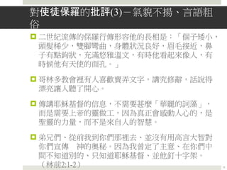 對使徒保羅的批評(3)－氣貌不揚、言語粗
俗
 二世紀流傳的保羅行傳形容他的長相是：「個子矮小，
頭髮稀少，雙腳彎曲，身體狀況良好，眉毛接近，鼻
子有點鉤狀，充滿悠雅溫文，有時他看起來像人，有
時候他有天使的面孔。」
 哥林多教會裡有人喜歡賣弄文字，講究修辭，話說得
漂亮讓人聽了開心。
 傳講耶穌基督的信息，不需要甚麼「華麗的詞藻」，
而是需要上帝的靈做工，因為真正會感動人心的，是
聖靈的力量，而不是來自人的智慧。
 弟兄們、從前我到你們那裡去、並沒有用高言大智對
你們宣傳 神的奧秘。因為我曾定了主意、在你們中
間不知道別的、只知道耶穌基督、並他釘十字架。
（林前2:1-2） 11
 