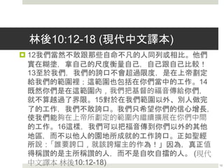 林後10:12-18 (現代中文譯本)
 12我們當然不敢跟那些自命不凡的人同列或相比。他們
實在糊塗，拿自己的尺度衡量自己，自己跟自己比較！
13至於我們，我們的誇口不會超過限度，是在上帝劃定
給我們的範圍裡；這範圍也包括在你們當中的工作。14
既然你們是在這範圍內，我們把基督的福音傳給你們，
就不算越過了界限。15對於在我們範圍以外、別人做完
了的工作，我們不敢誇口。我們只希望你們的信心增長，
使我們能夠在上帝所劃定的範圍內繼續擴展在你們中間
的工作。16這樣，我們可以把福音傳到你們以外的其他
地區，而不以他人的園地所成就的工作誇口。正如聖經
所說：「誰要誇口，就該誇耀主的作為！」因為，真正值
得稱讚的是主所稱讚的人，而不是自吹自擂的人。 (現代
中文譯本 林後10:12-18) 13
 