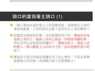 誇口的當指著主誇口 (1)
 一個人要說在福音事工上有甚麼成就，那就要以上帝的
準則來衡量，上帝的想法怎樣？是否符合上帝的標準？
 保羅認為傳福音的事，沒有甚麼好誇口的。傳福音本身
是與上帝同工，能與上帝同工就是一件相當榮耀的事，
再也沒有比這更值得誇耀的了。傳福音的人，就是上帝
的僕人，僕人聽從主人的命令工作，這有甚麼好誇口的
呢？
 傳福音主要目的就是要讓更多人信心增長，不是在累積
甚麼個人的功德，或是顯示個人有甚麼能力。
14
 