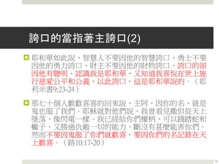 誇口的當指著主誇口(2)
 耶和華如此說、智慧人不要因他的智慧誇口、勇士不要
因他的勇力誇口、財主不要因他的財物誇口．誇口的卻
因他有聰明、認識我是耶和華、又知道我喜悅在世上施
行慈愛公平和公義、以此誇口．這是耶和華說的。（耶
利米書9:23-24）
 那七十個人歡歡喜喜的回來說、主阿、因你的名、就是
鬼也服了我們。耶穌就對他們說、我曾看見撒但從天上
墜落、像閃電一樣。我已經給你們權柄、可以踐踏蛇和
蠍子、又勝過仇敵一切的能力、斷沒有甚麼能害你們。
然而不要因鬼服了你們就歡喜．要因你們的名記錄在天
上歡喜。（路10:17-20）
15
 