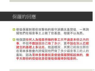 保羅的回應
 使徒保羅對那些攻擊他的保守派猶太基督徒，一再誇
耀他們在福音事工上做了些甚麼，相當不以為然。
 他強調任何人為福音所做的事工只不過是本份之內的
事，不但不應該說自己做了多少，更不該在別人已經
建立的基礎上多沾光。他這樣說，其實已經指出那些
在哥林多教會內誇耀說他們做了多少福音事工的人的
羞恥，因為哥林多教會就是使徒保羅開拓起來的，幾
乎大部份的信徒就是從使徒保羅得到福音的。
16
 
