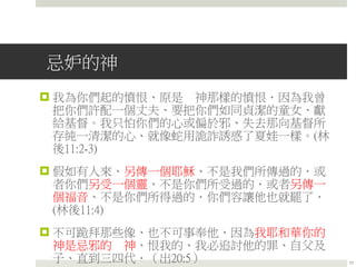 忌妒的神
 我為你們起的憤恨、原是 神那樣的憤恨．因為我曾
把你們許配一個丈夫、要把你們如同貞潔的童女、獻
給基督。我只怕你們的心或偏於邪、失去那向基督所
存純一清潔的心、就像蛇用詭詐誘惑了夏娃一樣。(林
後11:2-3)
 假如有人來、另傳一個耶穌、不是我們所傳過的．或
者你們另受一個靈、不是你們所受過的．或者另傳一
個福音、不是你們所得過的．你們容讓他也就罷了．
(林後11:4)
 不可跪拜那些像、也不可事奉他、因為我耶和華你的
神是忌邪的 神、恨我的、我必追討他的罪、自父及
子、直到三四代．（出20:5） 17
 