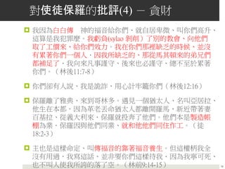 對使徒保羅的批評(4) － 貪財
 我因為白白傳 神的福音給你們、就自居卑微、叫你們高升、
這算是我犯罪麼。我虧負(sylao 剝削）了別的教會、向他們
取了工價來、給你們效力。我在你們那裡缺乏的時候、並沒
有累著你們一個人．因我所缺乏的、那從馬其頓來的弟兄們
都補足了．我向來凡事謹守、後來也必謹守、總不至於累著
你們。（林後11:7-8）
 你們卻有人說、我是詭詐、用心計牢籠你們（林後12:16）
 保羅離了雅典、來到哥林多。遇見一個猶太人、名叫亞居拉、
他生在本都．因為革老丟命猶太人都離開羅馬、新近帶著妻
百基拉、從義大利來．保羅就投奔了他們。他們本是製造帳
棚為業．保羅因與他們同業、就和他他們同住作工。（徒
18:2-3）
 主也是這樣命定、叫傳福音的靠著福音養生。但這權柄我全
沒有用過．我寫這話、並非要你們這樣待我．因為我寧可死、
也不叫人使我所誇的落了空。（林前9:14-15） 18
 