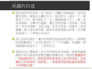 保羅的自述
 我比他們多受勞苦、多下監牢、受鞭打是過重的、冒死是
屢次有的．被猶太人鞭打五次、每次四十、減去一下．被
棍打了三次、被石頭打了一次、遇著船壞三次、一晝一夜
在深海裡。又屢次行遠路、遭江河的危險…受勞碌、受困
苦、多次不得睡、又飢又渴、多次不得食、受寒冷、赤身
露體。除了這外面的事、還有為眾教會掛心的事、天天壓
在我身上。（林後11:23-28）
 惡人若該受責打、審判官就要叫他當面伏在地上、按著他
的罪照數責打。只可打他四十下、不可過數、若過數、便
是輕賤你的弟兄了。（申25:2-3）
 他提出為了傳福音，自己所受到的生命威脅。使徒保羅強
調他不得不將這些經歷苦難的事講出來，原因是要讓那些
一再亂講話的人，特別是那些拿著別人努力的成果，在炫
耀自己的成就的「假使徒」，希望他們能因此感到羞愧而
不再胡亂吹噓。
19
 