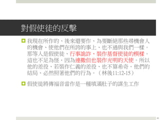 對假使徒的反擊
 我現在所作的、後來還要作、為要斷絕那些尋機會人
的機會、使他們在所誇的事上、也不過與我們一樣。
那等人是假使徒、行事詭詐、裝作基督使徒的模樣。
這也不足為怪．因為連撒但也裝作光明的天使。所以
他的差役、若裝作仁義的差役、也不算希奇．他們的
結局、必然照著他們的行為。（林後11:12-15）
 假使徒將傳福音當作是一種填滿肚子的謀生工作
20
 