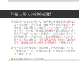 保羅三層天的神秘經歷
 我認得一個在基督裡的人、他前十四年被提到第三層天上
去．或在身內、我不知道．或在身外、我也不知道．只有
神知道。我認得這人、或在身內、或在身外、我都不知
道．只有 神知道。他被提到樂園裡、聽見隱秘的言語、
是人不可說的。為這人、我要誇口．但是為我自己、除了
我的軟弱以外、我並不誇口。我就是願意誇口、也不算
狂．因為我必說實話．只是我禁止不說、恐怕有人把我看
高了、過於他在我身上所看見所聽見的。（林後12:2-6）
 很可能是那些所謂的「超等使徒」們也常誇耀自己有被
「聖靈充滿、升天」等類似這些事，好像要讓人知道他們
很「屬靈」的樣子。
 如何看待基督徒的天堂經歷？ 21
 