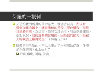 保羅的一根刺
 又恐怕我因所得的啟示甚大、就過於自高、所以有一
根剌加我肉體上、就是撒但的差役、要攻擊我、免得
我過於自高。為這事、我三次求過主、叫這剌離開我。
他對我說、我的恩典夠你用的．因為我的能力、是在
人的軟弱上顯得完全．（林後12:7-9）
 驕傲是很危險的，所以上帝加了一根刺給保羅，什麼
是保羅的刺（skolops）？
 眼疾,癲癇, 頭痛, 前妻, ….
22
 