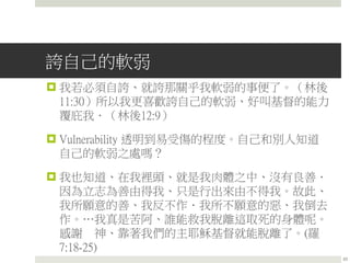誇自己的軟弱
 我若必須自誇、就誇那關乎我軟弱的事便了。（林後
11:30）所以我更喜歡誇自己的軟弱、好叫基督的能力
覆庇我．（林後12:9）
 Vulnerability 透明到易受傷的程度。自己和別人知道
自己的軟弱之處嗎？
 我也知道、在我裡頭、就是我肉體之中、沒有良善．
因為立志為善由得我、只是行出來由不得我。故此、
我所願意的善、我反不作．我所不願意的惡、我倒去
作。…我真是苦阿、誰能救我脫離這取死的身體呢。
感謝 神、靠著我們的主耶穌基督就能脫離了。(羅
7:18-25)
23
 