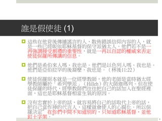 誰是假使徒 (1)
 這些在他背後傳播謠言的人，散佈錯誤信仰內容的人，就
是一些已經皈依耶穌基督的保守派猶太人。他們若不是一
再強調接受割禮的重要性，就是一再以自認的權威來否定
使徒保羅所傳講的信息。
 他們是希伯來人嗎．我也是。他們是以色列人嗎．我也是。
他們是亞伯拉罕的後裔麼．我也是。（林後11:22）
 使徒保羅原本就是一位經學教師，他的老師是當時猶太經
學教師屬於「希列學派」（Hilleh）的大師迦瑪列。但在使
徒保羅的時代，經學教師們往往把自己的話加入在聖經裡
面，這也是耶穌基督相當生氣的原因。
 沒有忠實於上帝的話，就容易將自己的話取代上帝的話，
把自己當作神的代言人，這樣就會使人的心腐化。所以保
羅決定”在你們中間不知道別的、只知道耶穌基督、並他
釘十字架。” 6
 