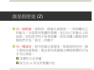 誰是假使徒 (2)
 另一個耶穌：當時有一群猶太基督徒，一再誇耀自己
的能力，自認很有聖靈的恩賜，並以自己有猶太人的
血統、亞伯拉罕的子孫來誇耀。很容易讓人聽起來好
像他們才是「救主」的樣子
 另一種福音：保守的猶太基督徒，相當堅持任何一個
人要成為基督徒，都必須先經過猶太傳統割禮的行為
才可以得救。
 洗禮的方式爭議
 說方言 vs 有沒有聖靈內住
7
 