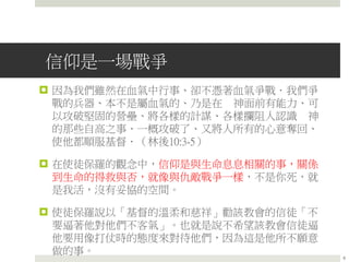 信仰是一場戰爭
 因為我們雖然在血氣中行事、卻不憑著血氣爭戰．我們爭
戰的兵器、本不是屬血氣的、乃是在 神面前有能力、可
以攻破堅固的營壘、將各樣的計謀、各樣攔阻人認識 神
的那些自高之事、一概攻破了、又將人所有的心意奪回、
使他都順服基督．（林後10:3-5）
 在使徒保羅的觀念中，信仰是與生命息息相關的事，關係
到生命的得救與否，就像與仇敵戰爭一樣，不是你死，就
是我活，沒有妥協的空間。
 使徒保羅說以「基督的溫柔和慈祥」勸該教會的信徒「不
要逼著他對他們不客氣」。也就是說不希望該教會信徒逼
他要用像打仗時的態度來對待他們，因為這是他所不願意
做的事。
8
 