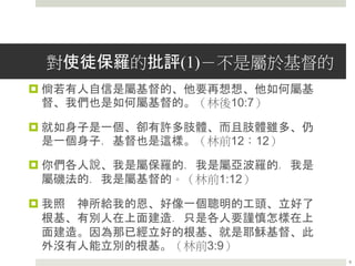 對使徒保羅的批評(1)－不是屬於基督的
 倘若有人自信是屬基督的、他要再想想、他如何屬基
督、我們也是如何屬基督的。（林後10:7）
 就如身子是一個、卻有許多肢體、而且肢體雖多、仍
是一個身子．基督也是這樣。（林前12：12）
 你們各人說、我是屬保羅的．我是屬亞波羅的．我是
屬磯法的．我是屬基督的。（林前1:12）
 我照 神所給我的恩、好像一個聰明的工頭、立好了
根基、有別人在上面建造．只是各人要謹慎怎樣在上
面建造。因為那已經立好的根基、就是耶穌基督、此
外沒有人能立別的根基。（林前3:9）
9
 