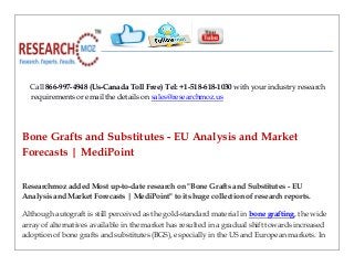 Call 866-997-4948 (Us-Canada Toll Free) Tel: +1-518-618-1030 with your industry research
requirements or email the details on sales@researchmoz.us
Bone Grafts and Substitutes - EU Analysis and Market
Forecasts | MediPoint
Researchmoz added Most up-to-date research on "Bone Grafts and Substitutes - EU
Analysis and Market Forecasts | MediPoint" to its huge collection of research reports.
Although autograft is still perceived as the gold-standard material in bone grafting, the wide
array of alternatives available in the market has resulted in a gradual shift towards increased
adoption of bone grafts and substitutes (BGS), especially in the US and European markets. In
 
