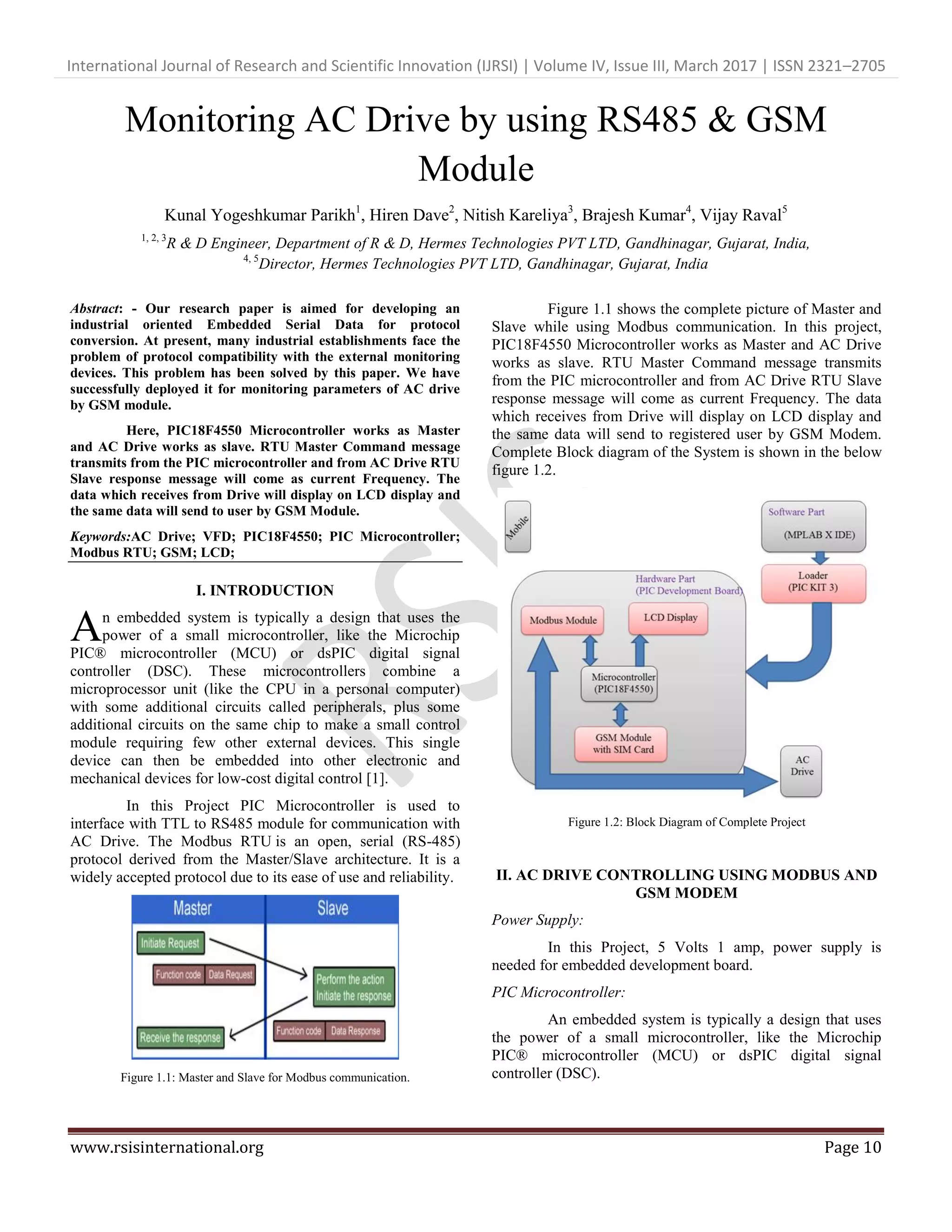 International Journal of Research and Scientific Innovation (IJRSI) | Volume IV, Issue III, March 2017 | ISSN 2321–2705
www.rsisinternational.org Page 10
Monitoring AC Drive by using RS485 & GSM
Module
Kunal Yogeshkumar Parikh1
, Hiren Dave2
, Nitish Kareliya3
, Brajesh Kumar4
, Vijay Raval5
1, 2, 3
R & D Engineer, Department of R & D, Hermes Technologies PVT LTD, Gandhinagar, Gujarat, India,
4, 5
Director, Hermes Technologies PVT LTD, Gandhinagar, Gujarat, India
Abstract: - Our research paper is aimed for developing an
industrial oriented Embedded Serial Data for protocol
conversion. At present, many industrial establishments face the
problem of protocol compatibility with the external monitoring
devices. This problem has been solved by this paper. We have
successfully deployed it for monitoring parameters of AC drive
by GSM module.
Here, PIC18F4550 Microcontroller works as Master
and AC Drive works as slave. RTU Master Command message
transmits from the PIC microcontroller and from AC Drive RTU
Slave response message will come as current Frequency. The
data which receives from Drive will display on LCD display and
the same data will send to user by GSM Module.
Keywords:AC Drive; VFD; PIC18F4550; PIC Microcontroller;
Modbus RTU; GSM; LCD;
I. INTRODUCTION
n embedded system is typically a design that uses the
power of a small microcontroller, like the Microchip
PIC® microcontroller (MCU) or dsPIC digital signal
controller (DSC). These microcontrollers combine a
microprocessor unit (like the CPU in a personal computer)
with some additional circuits called peripherals, plus some
additional circuits on the same chip to make a small control
module requiring few other external devices. This single
device can then be embedded into other electronic and
mechanical devices for low-cost digital control [1].
In this Project PIC Microcontroller is used to
interface with TTL to RS485 module for communication with
AC Drive. The Modbus RTU is an open, serial (RS-485)
protocol derived from the Master/Slave architecture. It is a
widely accepted protocol due to its ease of use and reliability.
Figure 1.1: Master and Slave for Modbus communication.
Figure 1.1 shows the complete picture of Master and
Slave while using Modbus communication. In this project,
PIC18F4550 Microcontroller works as Master and AC Drive
works as slave. RTU Master Command message transmits
from the PIC microcontroller and from AC Drive RTU Slave
response message will come as current Frequency. The data
which receives from Drive will display on LCD display and
the same data will send to registered user by GSM Modem.
Complete Block diagram of the System is shown in the below
figure 1.2.
Figure 1.2: Block Diagram of Complete Project
II. AC DRIVE CONTROLLING USING MODBUS AND
GSM MODEM
Power Supply:
In this Project, 5 Volts 1 amp, power supply is
needed for embedded development board.
PIC Microcontroller:
An embedded system is typically a design that uses
the power of a small microcontroller, like the Microchip
PIC® microcontroller (MCU) or dsPIC digital signal
controller (DSC).
A
 