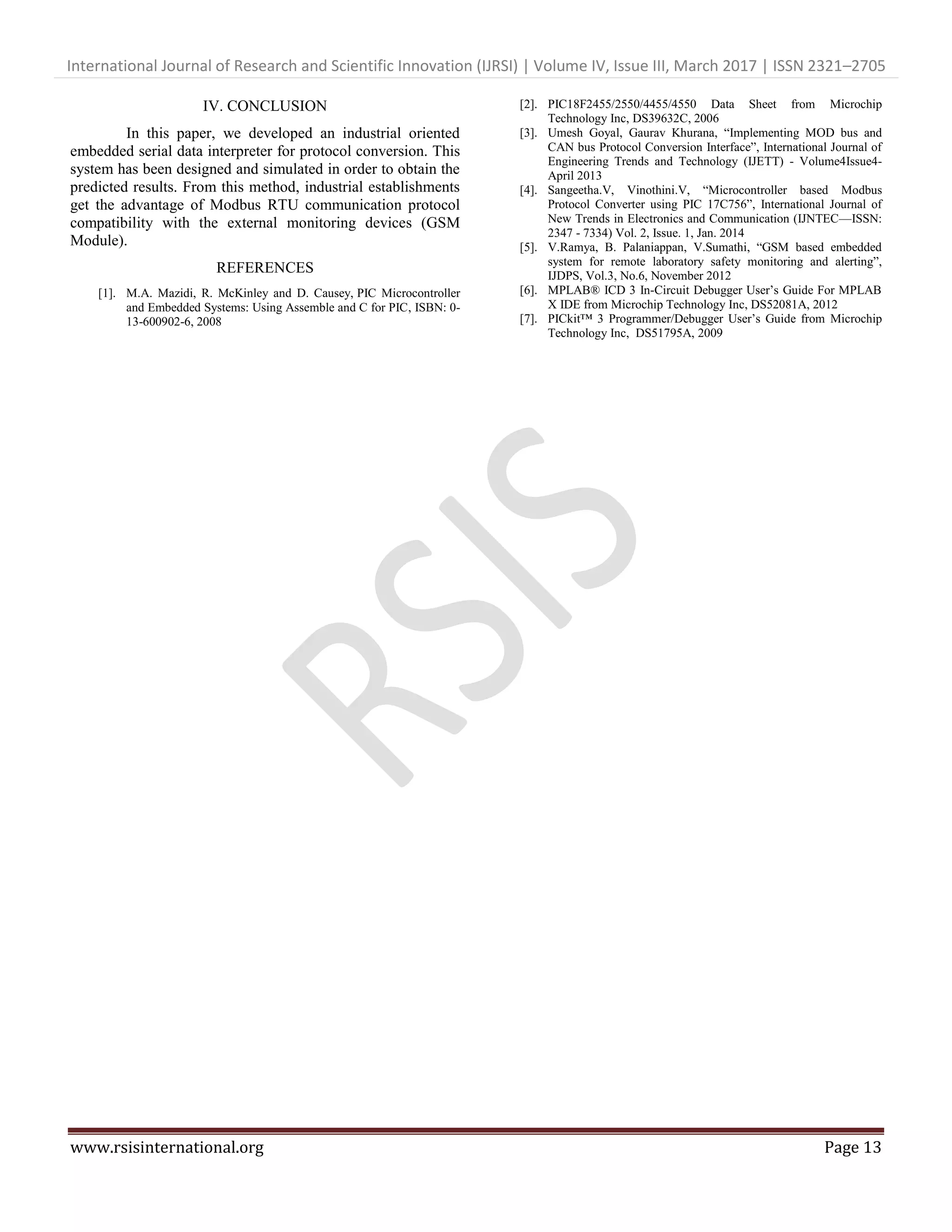 International Journal of Research and Scientific Innovation (IJRSI) | Volume IV, Issue III, March 2017 | ISSN 2321–2705
www.rsisinternational.org Page 13
IV. CONCLUSION
In this paper, we developed an industrial oriented
embedded serial data interpreter for protocol conversion. This
system has been designed and simulated in order to obtain the
predicted results. From this method, industrial establishments
get the advantage of Modbus RTU communication protocol
compatibility with the external monitoring devices (GSM
Module).
REFERENCES
[1]. M.A. Mazidi, R. McKinley and D. Causey, PIC Microcontroller
and Embedded Systems: Using Assemble and C for PIC, ISBN: 0-
13-600902-6, 2008
[2]. PIC18F2455/2550/4455/4550 Data Sheet from Microchip
Technology Inc, DS39632C, 2006
[3]. Umesh Goyal, Gaurav Khurana, “Implementing MOD bus and
CAN bus Protocol Conversion Interface”, International Journal of
Engineering Trends and Technology (IJETT) - Volume4Issue4-
April 2013
[4]. Sangeetha.V, Vinothini.V, “Microcontroller based Modbus
Protocol Converter using PIC 17C756”, International Journal of
New Trends in Electronics and Communication (IJNTEC—ISSN:
2347 - 7334) Vol. 2, Issue. 1, Jan. 2014
[5]. V.Ramya, B. Palaniappan, V.Sumathi, “GSM based embedded
system for remote laboratory safety monitoring and alerting”,
IJDPS, Vol.3, No.6, November 2012
[6]. MPLAB® ICD 3 In-Circuit Debugger User’s Guide For MPLAB
X IDE from Microchip Technology Inc, DS52081A, 2012
[7]. PICkit™ 3 Programmer/Debugger User’s Guide from Microchip
Technology Inc, DS51795A, 2009
 