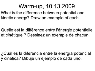 Warm-up, 10.13.2009 What is the difference between potential and kinetic energy? Draw an example of each. Quelle est la différence entre l'énergie potentielle et cinétique ? Dessinez un exemple de chacun. ¿Cuál es la diferencia entre la energía potencial y cinética? Dibuje un ejemplo de cada uno. 
