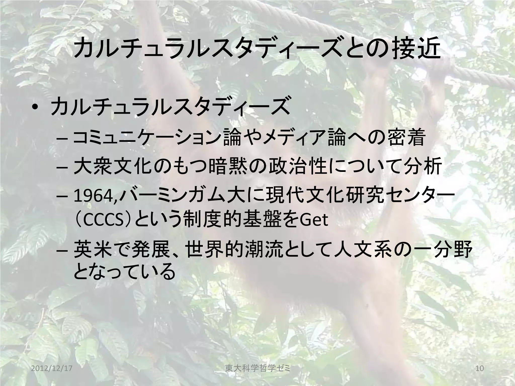 カルチュラルスタディーズとの接近

• カルチュラルスタディーズ
      – コミュニケーション論やメディア論への密着
      – 大衆文化のもつ暗黙の政治性について分析
      – 1964,バーミンガム大に現代文化研究センター
        （CCCS）という制度的基盤をGet
      – 英米で発展、世界的潮流として人文系の一分野
        となっている



2012/12/17         東大科学哲学ゼミ       10
 
