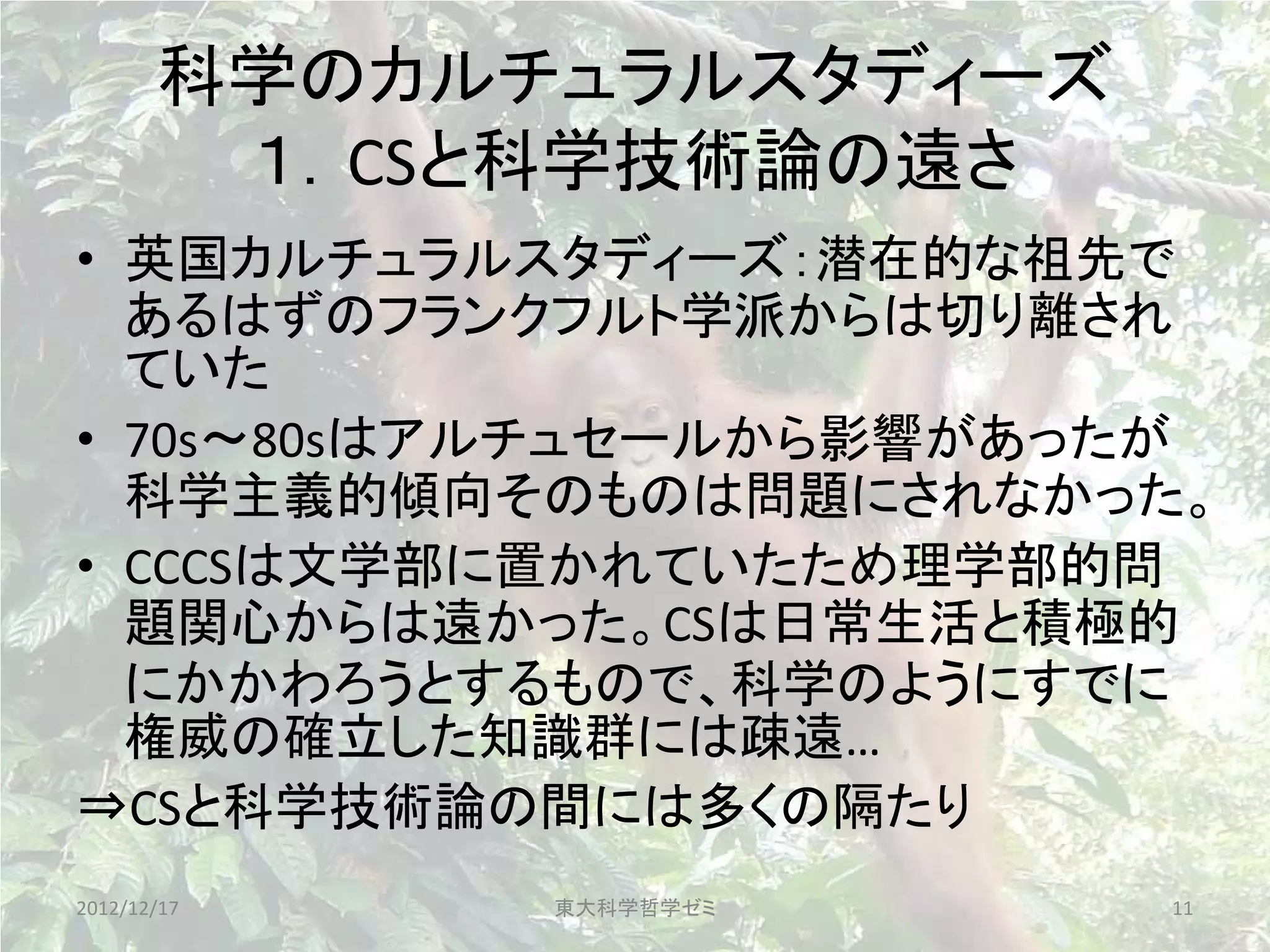 科学のカルチュラルスタディーズ
        １．CSと科学技術論の遠さ
• 英国カルチュラルスタディーズ：潜在的な祖先で
  あるはずのフランクフルト学派からは切り離され
  ていた
• 70s～80sはアルチュセールから影響があったが
  科学主義的傾向そのものは問題にされなかった。
• CCCSは文学部に置かれていたため理学部的問
  題関心からは遠かった。CSは日常生活と積極的
  にかかわろうとするもので、科学のようにすでに
  権威の確立した知識群には疎遠…
⇒CSと科学技術論の間には多くの隔たり
2012/12/17   東大科学哲学ゼミ    11
 