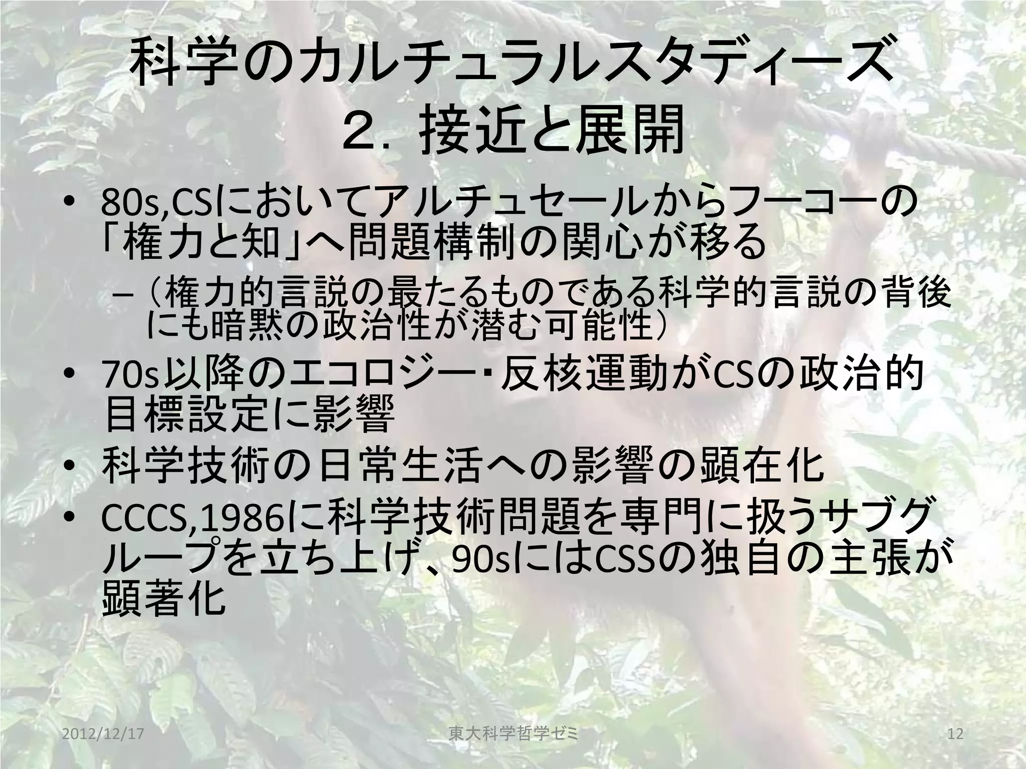 科学のカルチュラルスタディーズ
           ２．接近と展開
• 80s,CSにおいてアルチュセールからフーコーの
  「権力と知」へ問題構制の関心が移る
      – （権力的言説の最たるものである科学的言説の背後
        にも暗黙の政治性が潜む可能性）
• 70s以降のエコロジー・反核運動がCSの政治的
  目標設定に影響
• 科学技術の日常生活への影響の顕在化
• CCCS,1986に科学技術問題を専門に扱うサブグ
  ループを立ち上げ、90sにはCSSの独自の主張が
  顕著化

2012/12/17     東大科学哲学ゼミ       12
 